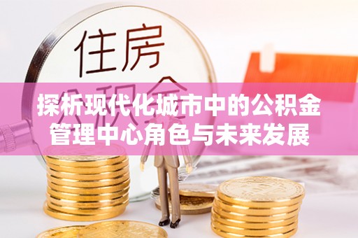 宕昌探析现代化城市中的公积金管理中心角色与未来发展