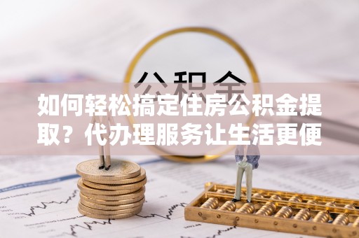 宕昌如何轻松搞定住房公积金提取？代办理服务让生活更便捷！