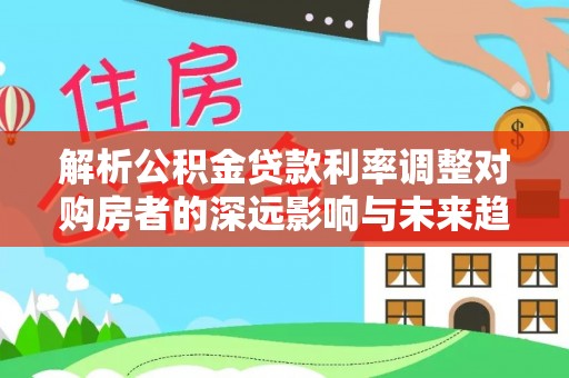 宕昌解析公积金贷款利率调整对购房者的深远影响与未来趋势