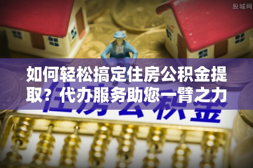 宕昌如何轻松搞定住房公积金提取？代办服务助您一臂之力
