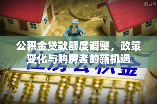 宕昌公积金贷款额度调整，政策变化与购房者的新机遇
