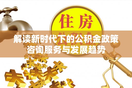 宕昌解读新时代下的公积金政策咨询服务与发展趋势
