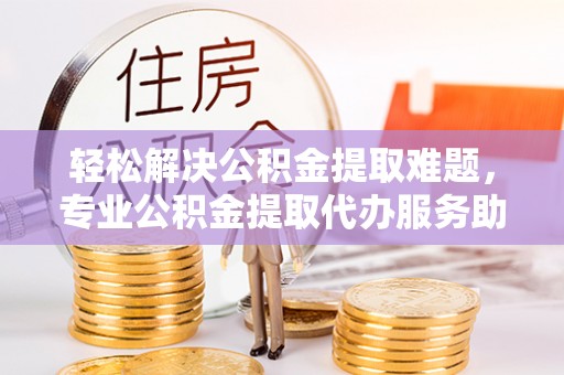 宕昌轻松解决公积金提取难题，专业公积金提取代办服务助您无忧