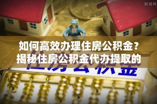 宕昌如何高效办理住房公积金？揭秘住房公积金代办提取的全流程与优势