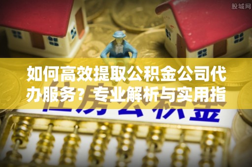 宕昌如何高效提取公积金公司代办服务？专业解析与实用指南