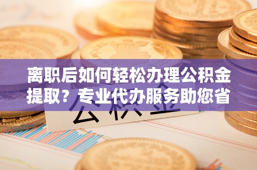 宕昌离职后如何轻松办理公积金提取？专业代办服务助您省心省力