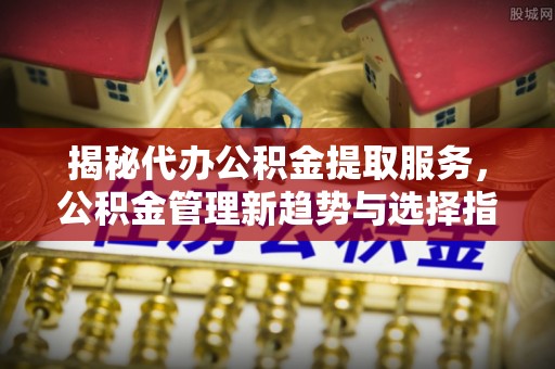 宕昌揭秘代办公积金提取服务，公积金管理新趋势与选择指南