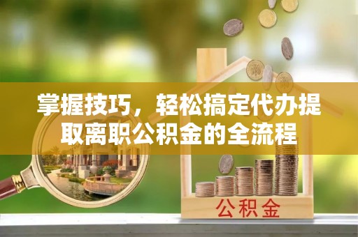 宕昌掌握技巧，轻松搞定代办提取离职公积金的全流程