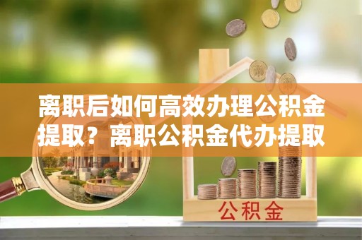 宕昌离职后如何高效办理公积金提取？离职公积金代办提取全攻略