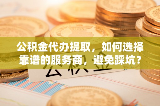 宕昌公积金代办提取，如何选择靠谱的服务商，避免踩坑？
